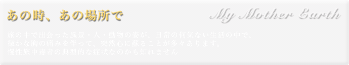 My Mother Earth あの時、あの場所で 旅の中で出会った風景・人・動物の姿が、日常の何気ない生活の中で、微かな胸の痛みを伴って、突然心に蘇ることが多々あります。慢性旅中毒者の典型的な症状なのかも知れません。